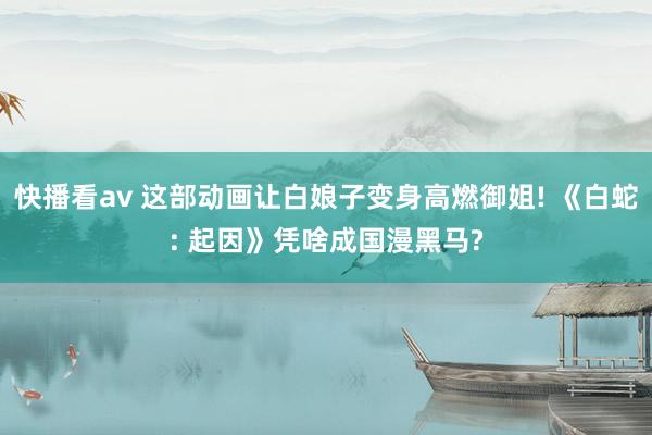 快播看av 这部动画让白娘子变身高燃御姐! 《白蛇: 起因》凭啥成国漫黑马?