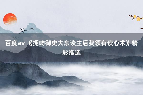 百度av 《拥吻御史大东谈主后我领有读心术》精彩推选