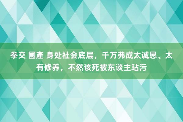 拳交 國產 身处社会底层，千万弗成太诚恳、太有修养，不然该死被东谈主玷污