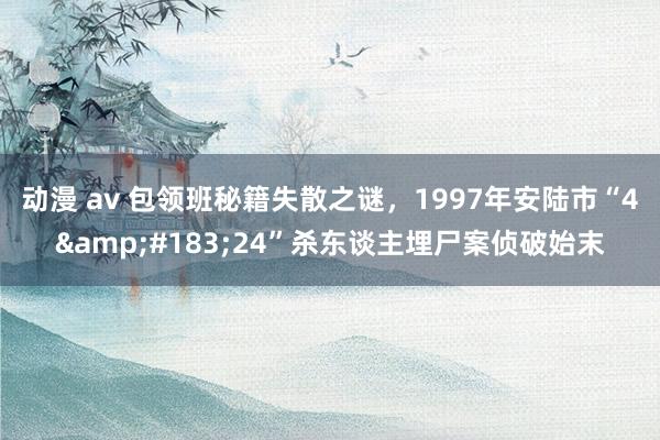动漫 av 包领班秘籍失散之谜，1997年安陆市“4&#183;24”杀东谈主埋尸案侦破始末
