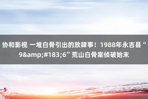 协和影视 一堆白骨引出的放肆事！1988年永吉县“9&#183;6”荒山白骨案侦破始末