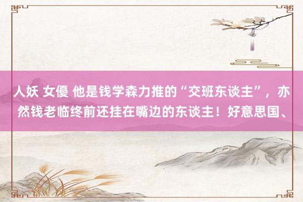 人妖 女優 他是钱学森力推的“交班东谈主”,亦然钱老临终前还挂在嘴边的东谈主!好意思国、
