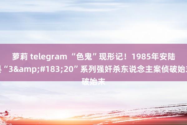 萝莉 telegram “色鬼”现形记！1985年安陆县“3&#183;20”系列强奸杀东说念主案侦破始末