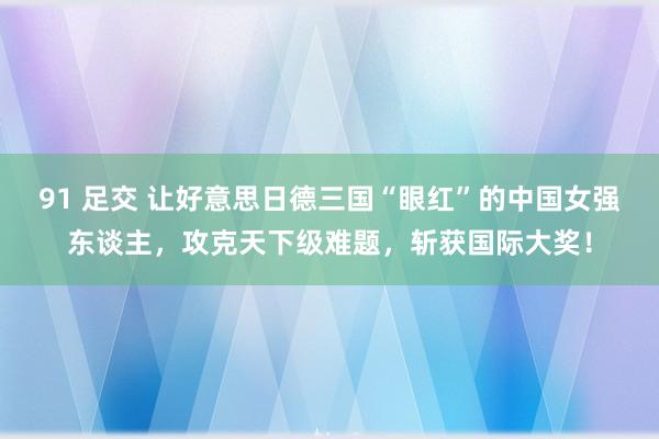 91 足交 让好意思日德三国“眼红”的中国女强东谈主，攻克天下级难题，斩获国际大奖！