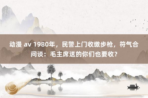 动漫 av 1980年，民警上门收缴步枪，符气合问谈：毛主席送的你们也要收？