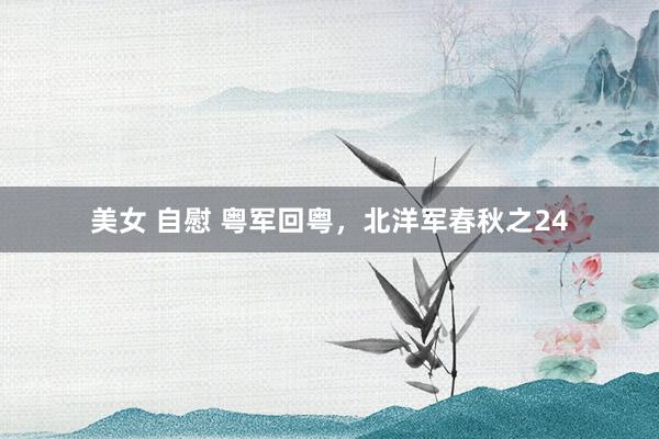 美女 自慰 粤军回粤，北洋军春秋之24