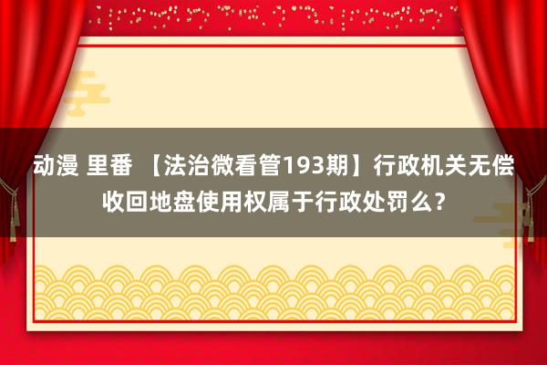 动漫 里番 【法治微看管193期】行政机关无偿收回地盘使用权属于行政处罚么？