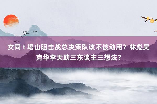 女同 t 塔山阻击战总决策队该不该动用？林彪吴克华李天助三东谈主三想法？