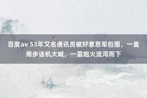 百度av 53年又名通讯员被好意思军包围，一直用步话机大喊，一霎炮火流泻而下