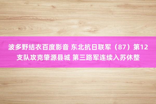 波多野结衣百度影音 东北抗日联军（87）第12支队攻克肇源县城 第三路军连续入苏休整