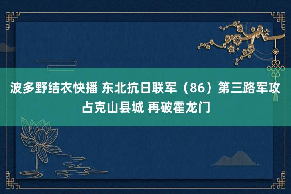 波多野结衣快播 东北抗日联军（86）第三路军攻占克山县城 再破霍龙门