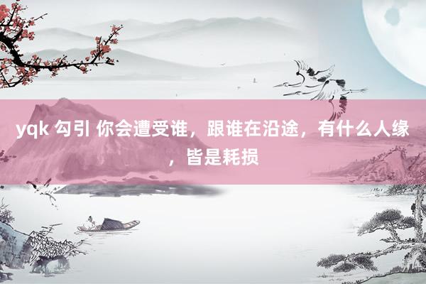 yqk 勾引 你会遭受谁，跟谁在沿途，有什么人缘，皆是耗损