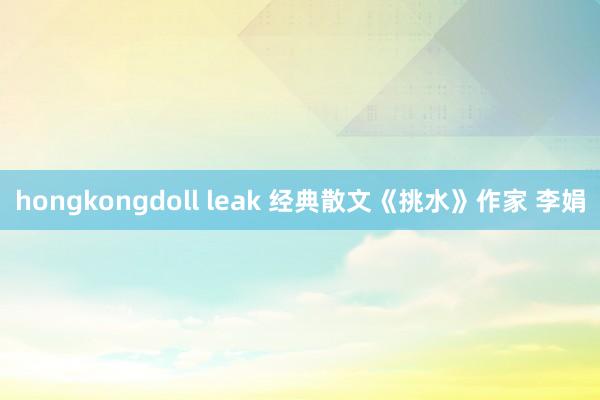 hongkongdoll leak 经典散文《挑水》作家 李娟