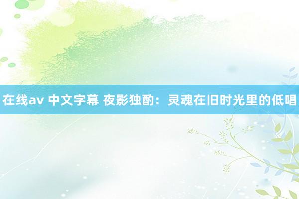 在线av 中文字幕 夜影独酌：灵魂在旧时光里的低唱