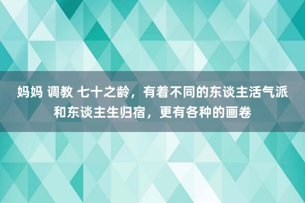 妈妈 调教 七十之龄，有着不同的东谈主活气派和东谈主生归宿，更有各种的画卷