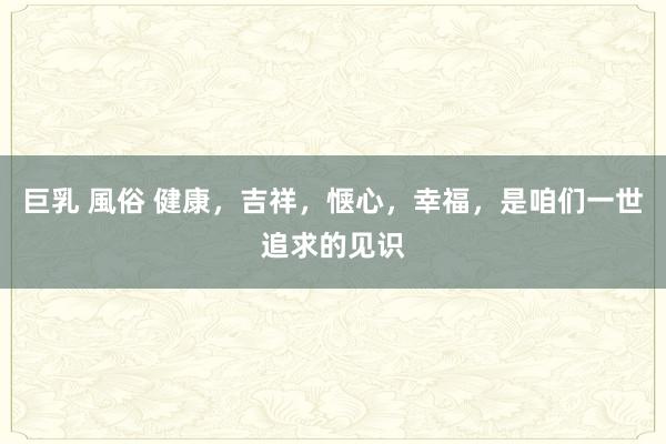 巨乳 風俗 健康，吉祥，惬心，幸福，是咱们一世追求的见识