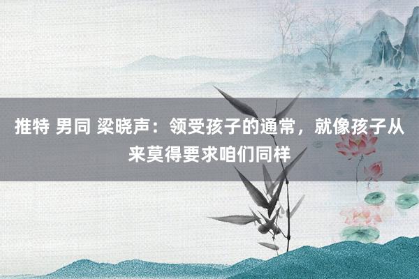 推特 男同 梁晓声：领受孩子的通常，就像孩子从来莫得要求咱们同样