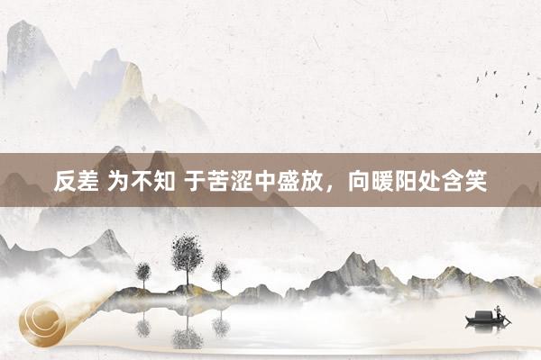 反差 为不知 于苦涩中盛放，向暖阳处含笑