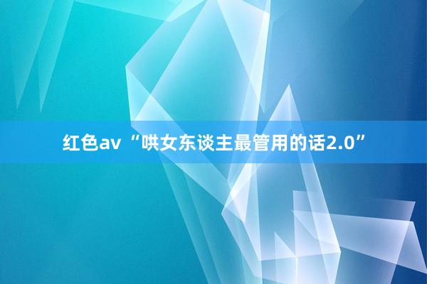 红色av “哄女东谈主最管用的话2.0”