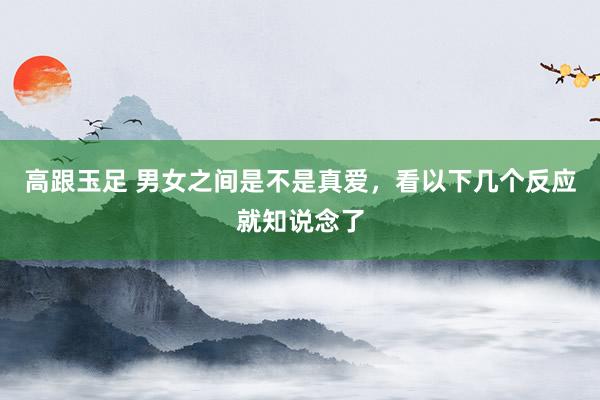 高跟玉足 男女之间是不是真爱，看以下几个反应就知说念了