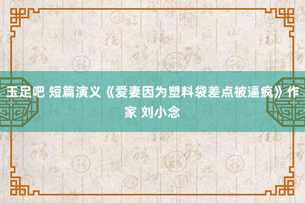 玉足吧 短篇演义《爱妻因为塑料袋差点被逼疯》作家 刘小念