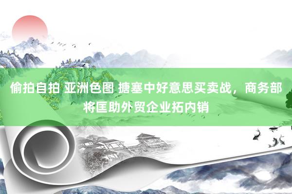 偷拍自拍 亚洲色图 搪塞中好意思买卖战，商务部将匡助外贸企业拓内销