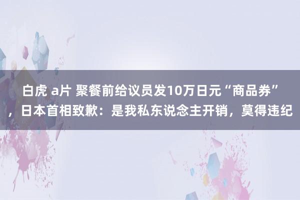 白虎 a片 聚餐前给议员发10万日元“商品券”，日本首相致歉：是我私东说念主开销，莫得违纪