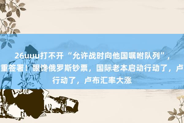 26uuu打不开 “允许战时向他国嘱咐队列”，泽连斯基持重签署！眼馋俄罗斯钞票，国际老本启动行动了，卢布汇率大涨