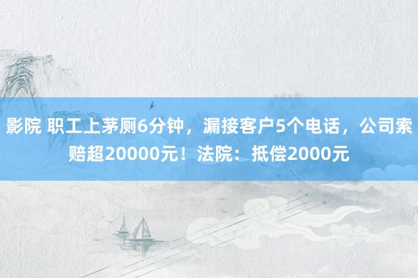 影院 职工上茅厕6分钟，漏接客户5个电话，公司索赔超20000元！法院：抵偿2000元