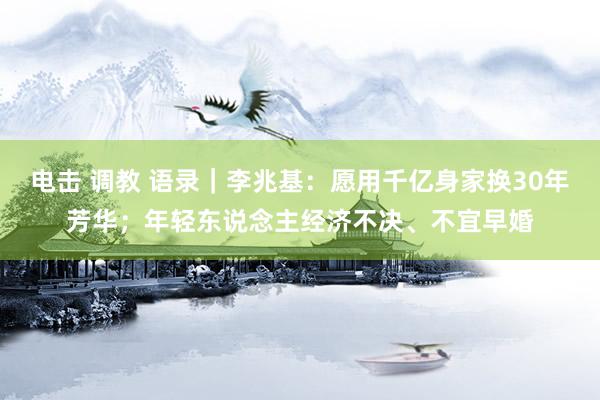电击 调教 语录｜李兆基：愿用千亿身家换30年芳华；年轻东说念主经济不决、不宜早婚