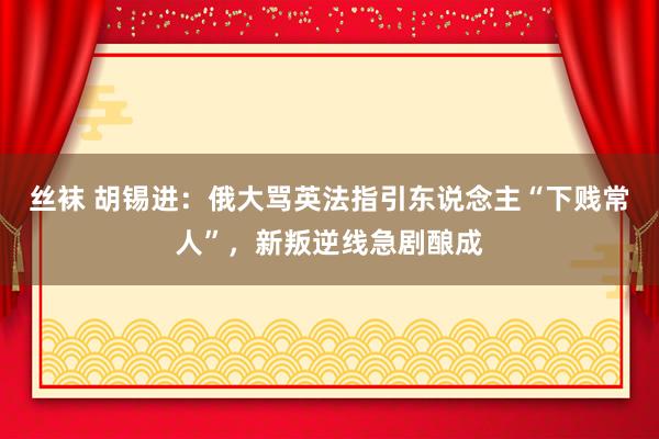 丝袜 胡锡进：俄大骂英法指引东说念主“下贱常人”，新叛逆线急剧酿成
