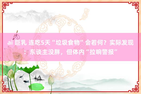 ai 巨乳 连吃5天“垃圾食物”会若何？实际发现：东谈主没胖，但体内“拉响警报”