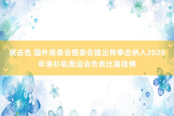 就去色 国外奥委会捏委会提出将拳击纳入2028年洛杉矶奥运会负责比赛技俩