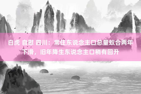 白虎 自慰 四川：常住东说念主口总量蚁合两年下滑，旧年降生东说念主口稍有回升