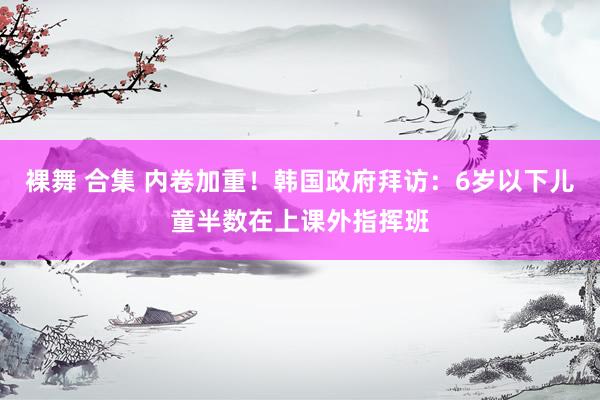 裸舞 合集 内卷加重！韩国政府拜访：6岁以下儿童半数在上课外指挥班