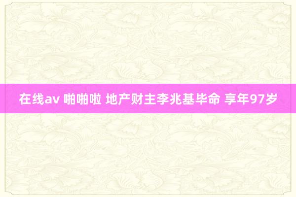 在线av 啪啪啦 地产财主李兆基毕命 享年97岁