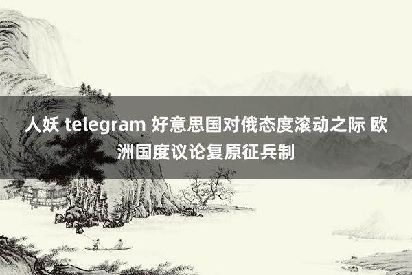 人妖 telegram 好意思国对俄态度滚动之际 欧洲国度议论复原征兵制