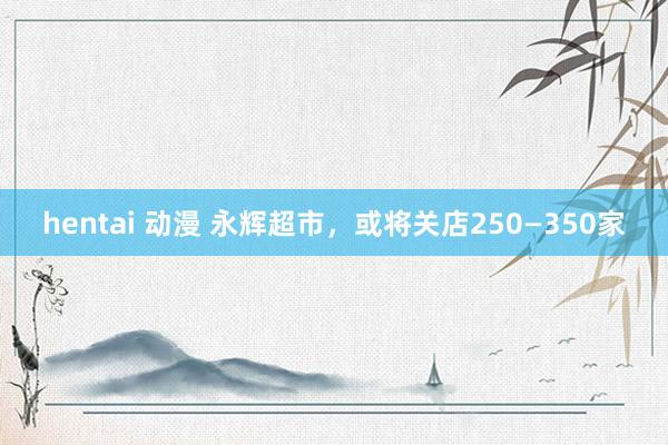 hentai 动漫 永辉超市，或将关店250—350家