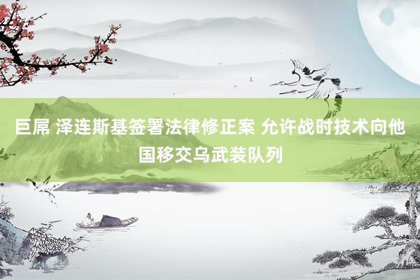 巨屌 泽连斯基签署法律修正案 允许战时技术向他国移交乌武装队列