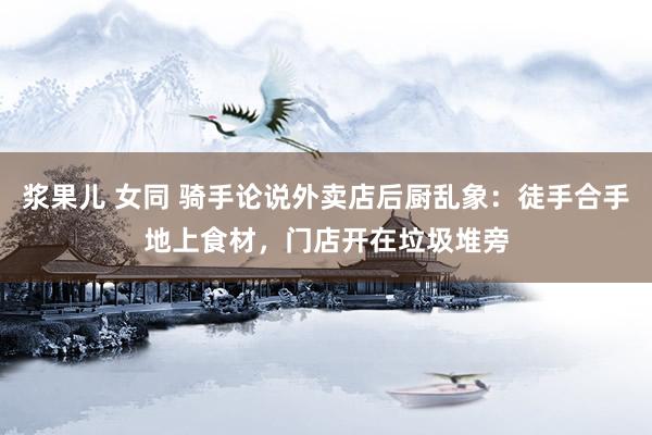 浆果儿 女同 骑手论说外卖店后厨乱象：徒手合手地上食材，门店开在垃圾堆旁