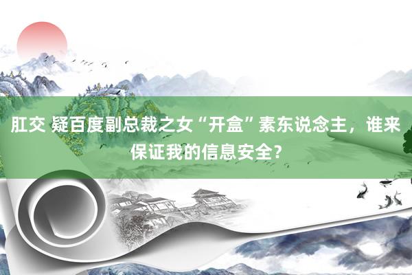 肛交 疑百度副总裁之女“开盒”素东说念主，谁来保证我的信息安全？