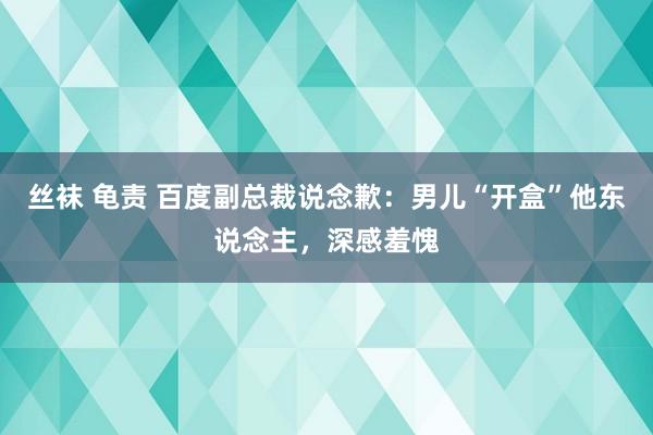 丝袜 龟责 百度副总裁说念歉：男儿“开盒”他东说念主，深感羞愧