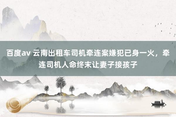 百度av 云南出租车司机牵连案嫌犯已身一火，牵连司机人命终末让妻子接孩子